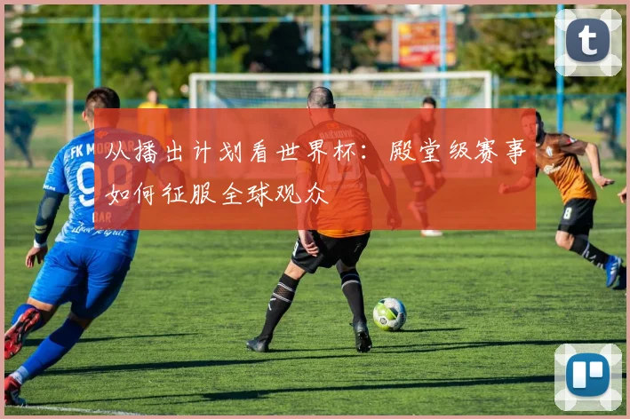 从播出计划看世界杯：殿堂级赛事如何征服全球观众
