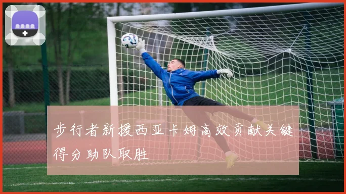 步行者新援西亚卡姆高效贡献关键得分助队取胜