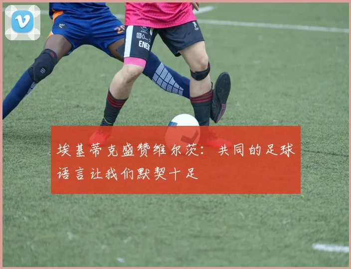 埃基蒂克盛赞维尔茨：共同的足球语言让我们默契十足