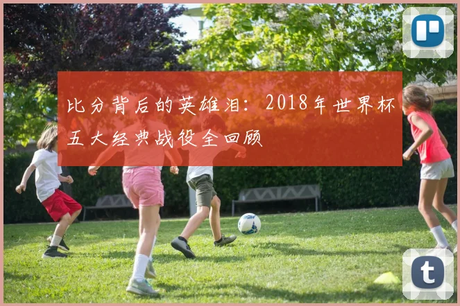 比分背后的英雄泪：2018年世界杯五大经典战役全回顾